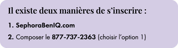 ﻿﻿Il existe deux mani res de s’inscrire : 1. SephoraBenIQ.com 2. Composer le 877 737 2363 (choisir l’option 1)